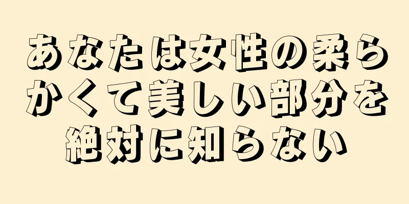あなたは女性の柔らかくて美しい部分を絶対に知らない