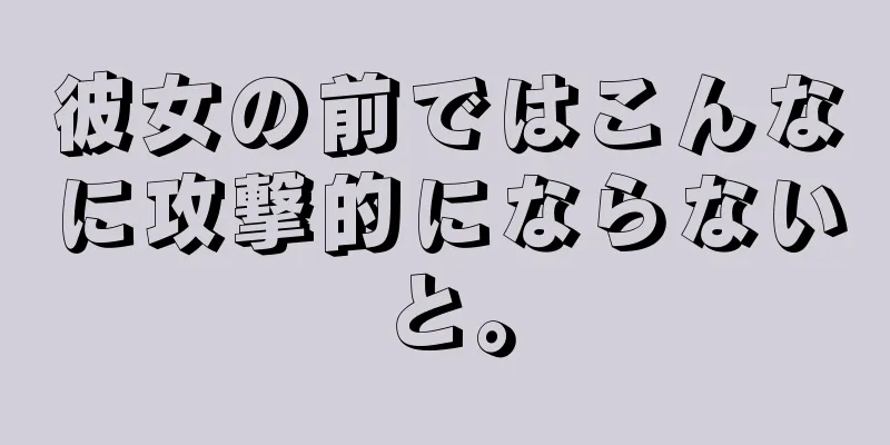 彼女の前ではこんなに攻撃的にならないと。