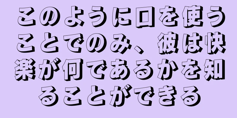 このように口を使うことでのみ、彼は快楽が何であるかを知ることができる