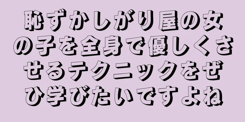 恥ずかしがり屋の女の子を全身で優しくさせるテクニックをぜひ学びたいですよね