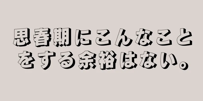 思春期にこんなことをする余裕はない。
