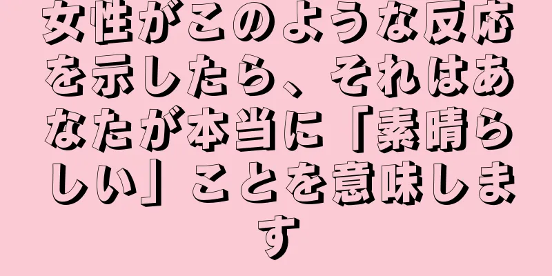 女性がこのような反応を示したら、それはあなたが本当に「素晴らしい」ことを意味します