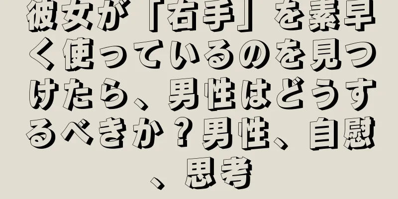 彼女が「右手」を素早く使っているのを見つけたら、男性はどうするべきか？男性、自慰、思考