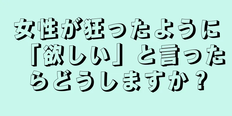 女性が狂ったように「欲しい」と言ったらどうしますか？