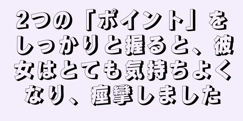 2つの「ポイント」をしっかりと握ると、彼女はとても気持ちよくなり、痙攣しました