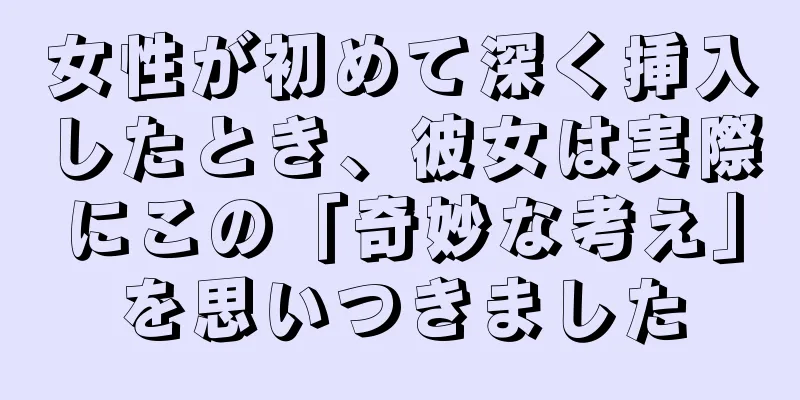 女性が初めて深く挿入したとき、彼女は実際にこの「奇妙な考え」を思いつきました