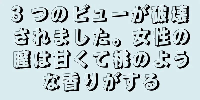 3 つのビューが破壊されました。女性の膣は甘くて桃のような香りがする