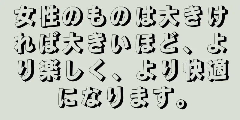 女性のものは大きければ大きいほど、より楽しく、より快適になります。
