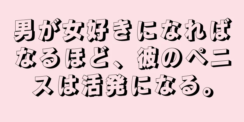 男が女好きになればなるほど、彼のペニスは活発になる。