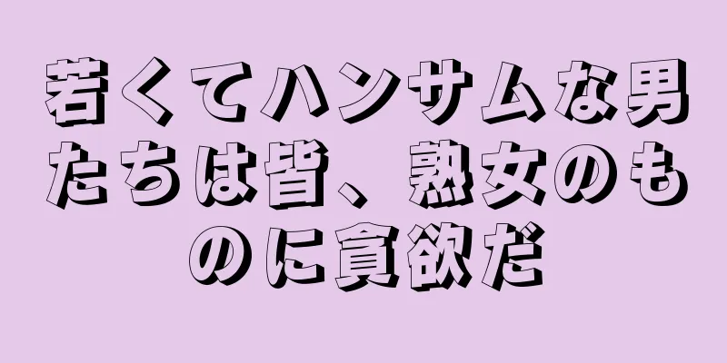 若くてハンサムな男たちは皆、熟女のものに貪欲だ