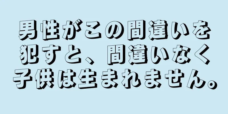 男性がこの間違いを犯すと、間違いなく子供は生まれません。