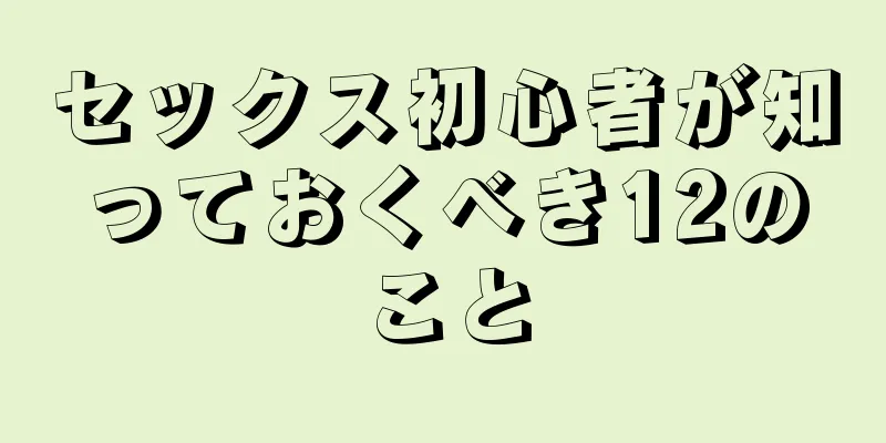 セックス初心者が知っておくべき12のこと