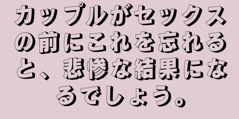 カップルがセックスの前にこれを忘れると、悲惨な結果になるでしょう。