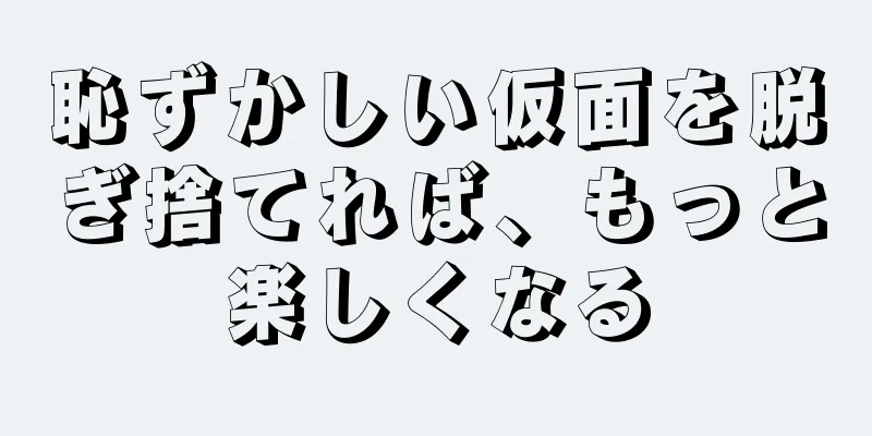 恥ずかしい仮面を脱ぎ捨てれば、もっと楽しくなる