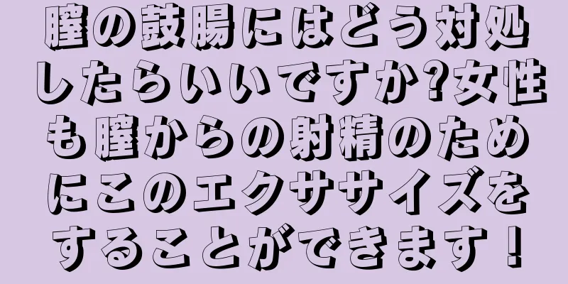 膣の鼓腸にはどう対処したらいいですか?女性も膣からの射精のためにこのエクササイズをすることができます！