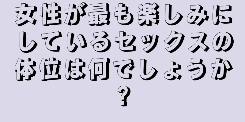 女性が最も楽しみにしているセックスの体位は何でしょうか?