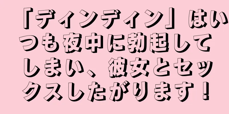 「ディンディン」はいつも夜中に勃起してしまい、彼女とセックスしたがります！