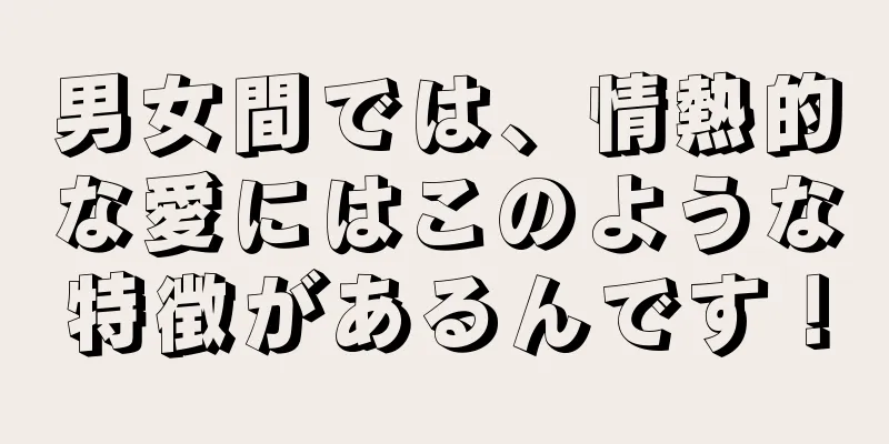 男女間では、情熱的な愛にはこのような特徴があるんです！