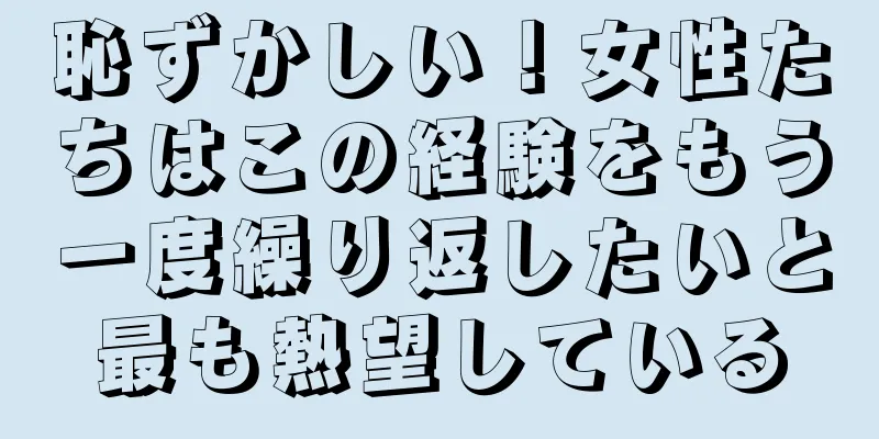 恥ずかしい！女性たちはこの経験をもう一度繰り返したいと最も熱望している