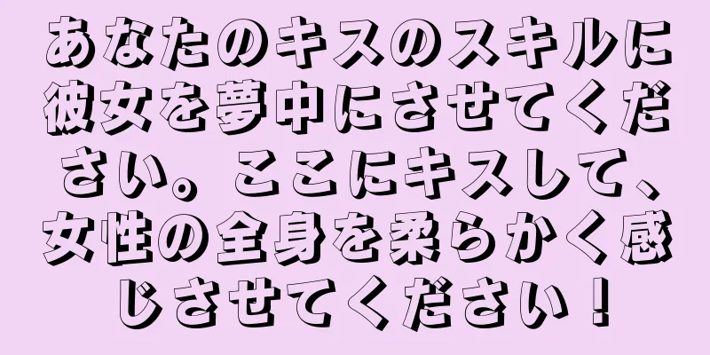 あなたのキスのスキルに彼女を夢中にさせてください。ここにキスして、女性の全身を柔らかく感じさせてください！
