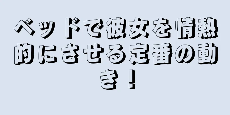 ベッドで彼女を情熱的にさせる定番の動き！