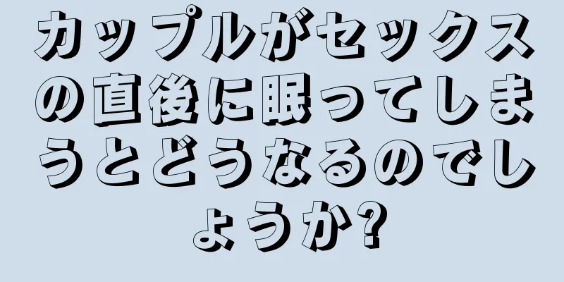 カップルがセックスの直後に眠ってしまうとどうなるのでしょうか?