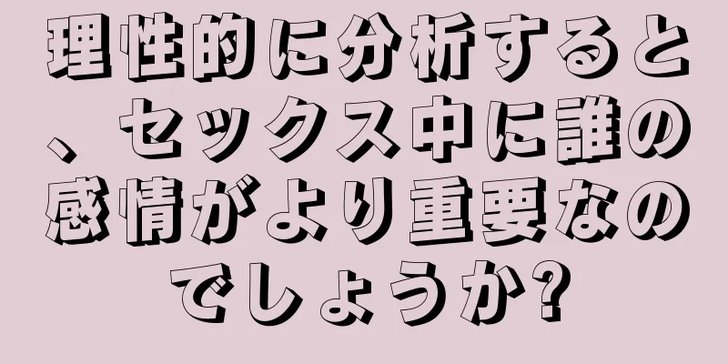 理性的に分析すると、セックス中に誰の感情がより重要なのでしょうか?