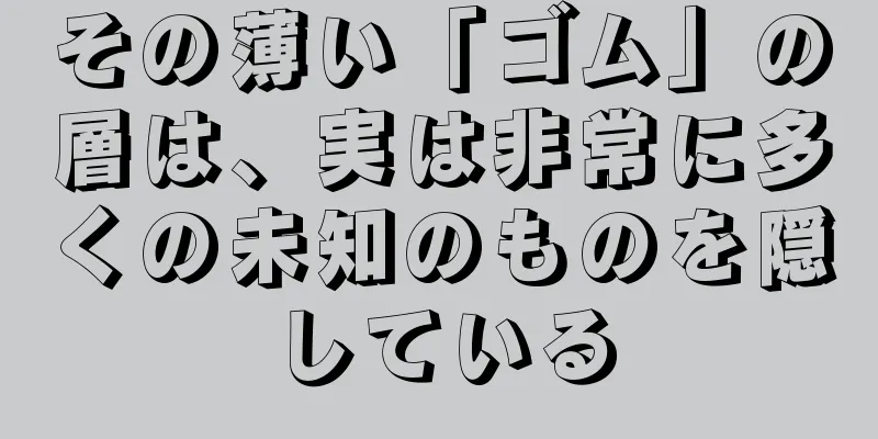 その薄い「ゴム」の層は、実は非常に多くの未知のものを隠している