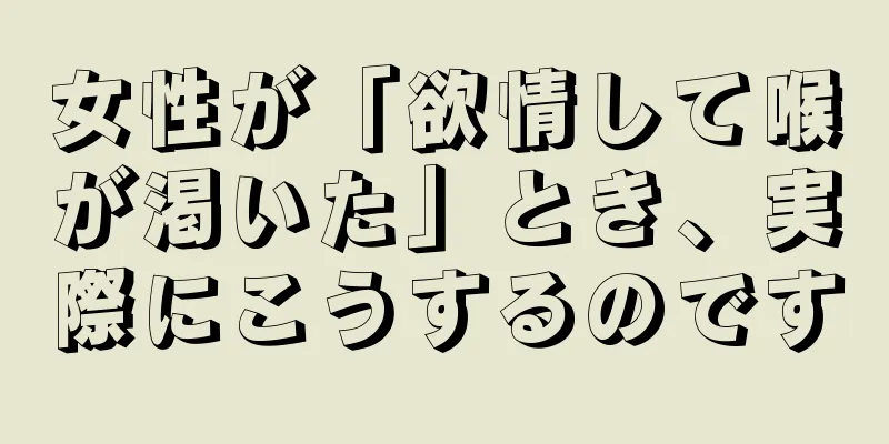 女性が「欲情して喉が渇いた」とき、実際にこうするのです
