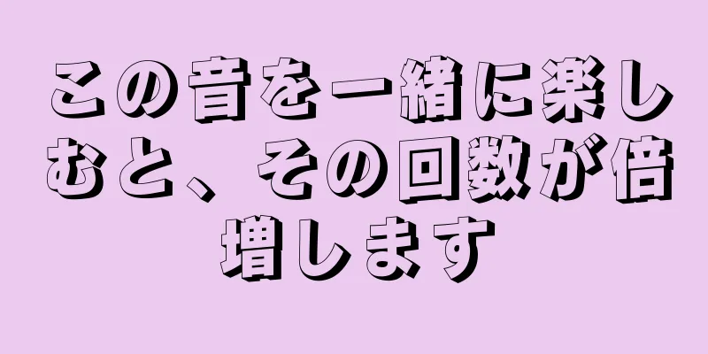 この音を一緒に楽しむと、その回数が倍増します