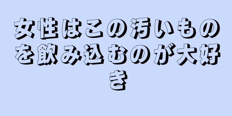 女性はこの汚いものを飲み込むのが大好き