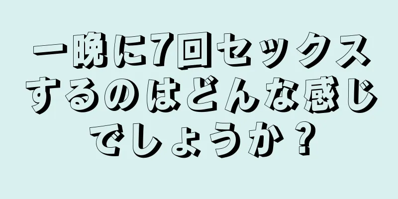 一晩に7回セックスするのはどんな感じでしょうか？