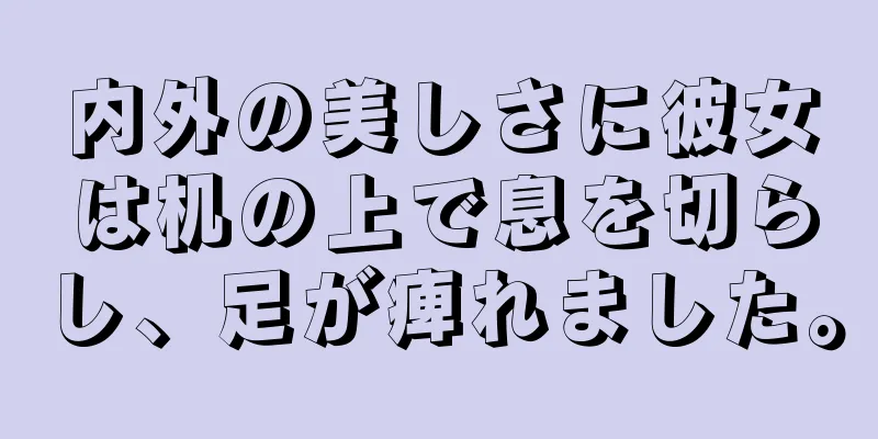 内外の美しさに彼女は机の上で息を切らし、足が痺れました。