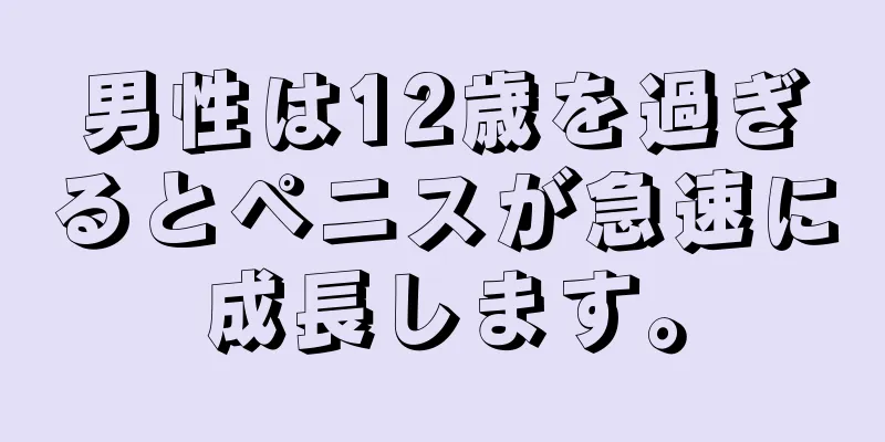 男性は12歳を過ぎるとペニスが急速に成長します。