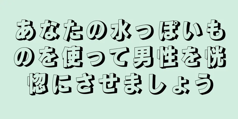 あなたの水っぽいものを使って男性を恍惚にさせましょう