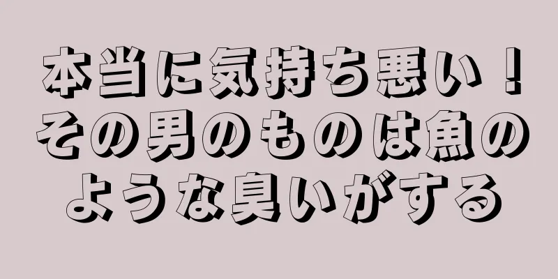 本当に気持ち悪い！その男のものは魚のような臭いがする