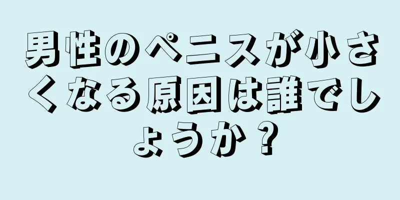 男性のペニスが小さくなる原因は誰でしょうか？