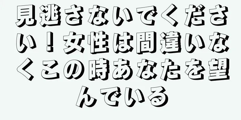 見逃さないでください！女性は間違いなくこの時あなたを望んでいる