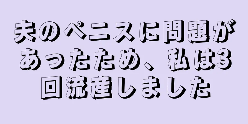 夫のペニスに問題があったため、私は3回流産しました