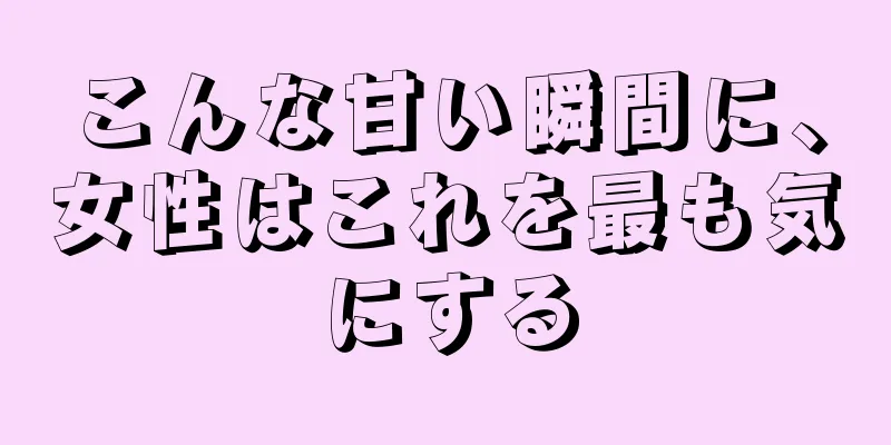 こんな甘い瞬間に、女性はこれを最も気にする