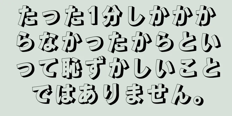 たった1分しかかからなかったからといって恥ずかしいことではありません。