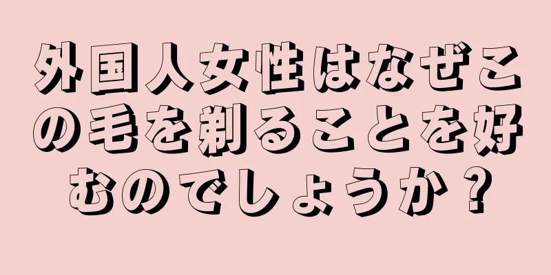 外国人女性はなぜこの毛を剃ることを好むのでしょうか？