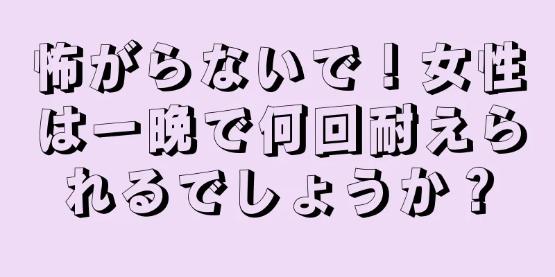 怖がらないで！女性は一晩で何回耐えられるでしょうか？