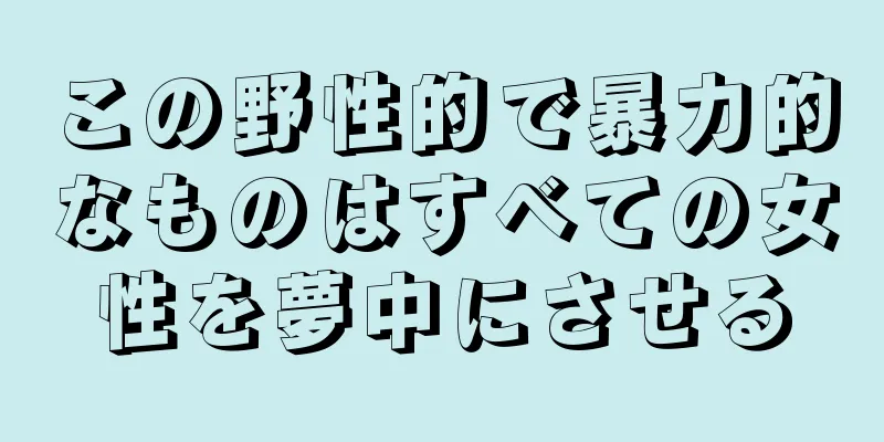 この野性的で暴力的なものはすべての女性を夢中にさせる