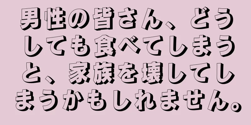 男性の皆さん、どうしても食べてしまうと、家族を壊してしまうかもしれません。