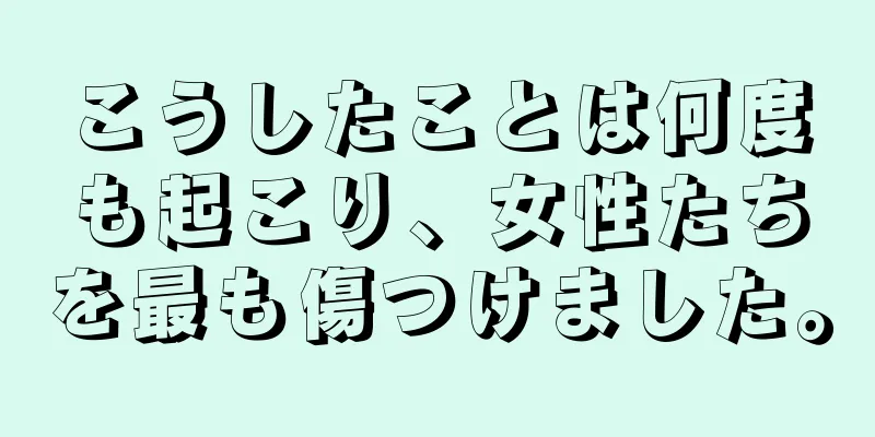 こうしたことは何度も起こり、女性たちを最も傷つけました。