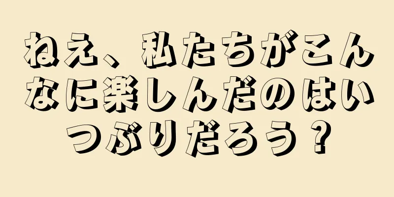ねえ、私たちがこんなに楽しんだのはいつぶりだろう？