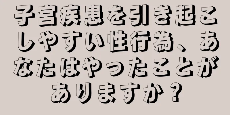 子宮疾患を引き起こしやすい性行為、あなたはやったことがありますか？