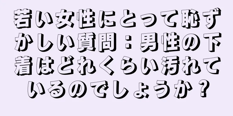 若い女性にとって恥ずかしい質問：男性の下着はどれくらい汚れているのでしょうか？