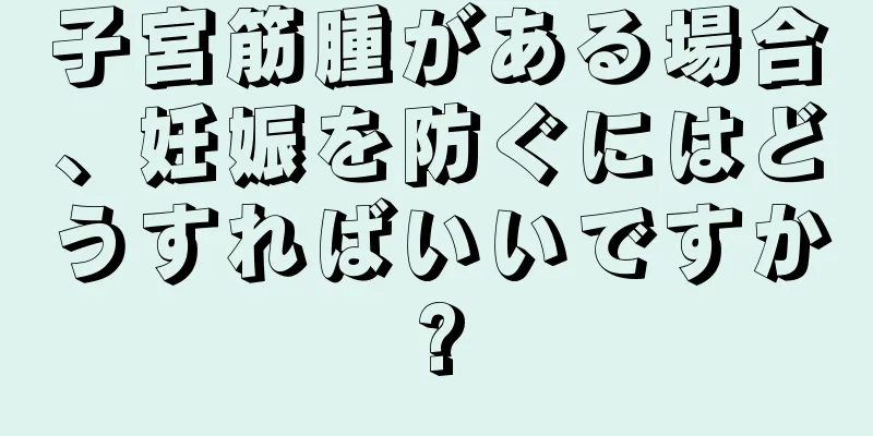 子宮筋腫がある場合、妊娠を防ぐにはどうすればいいですか?